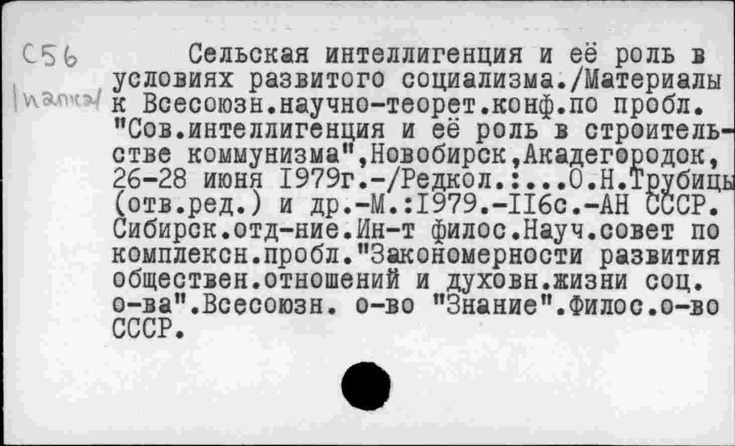 ﻿C5G Сельская интеллигенция и её роль в условиях развитого социализма./Материалы ' к Всесоюзн.научно-теорет.конф.по пробл.
"Сов.интеллигенция и её роль в строительстве коммунизма",Новобирск,Акадегородок, 26-28 июня 1979г.-/Редкол. ;.. .О.Н.Трубиц: (отв.ред.) и др.-М.:1979.-П6с.-АН СССР. Сибирск.отд-ние.Ин-т филос.Науч.совет по комплексн.пробл."Закономерности развития обществен.отношений и духовн.жизни соц. о-ва".Всесоюзн. о-во "Знание".Филос.о-во СССР.